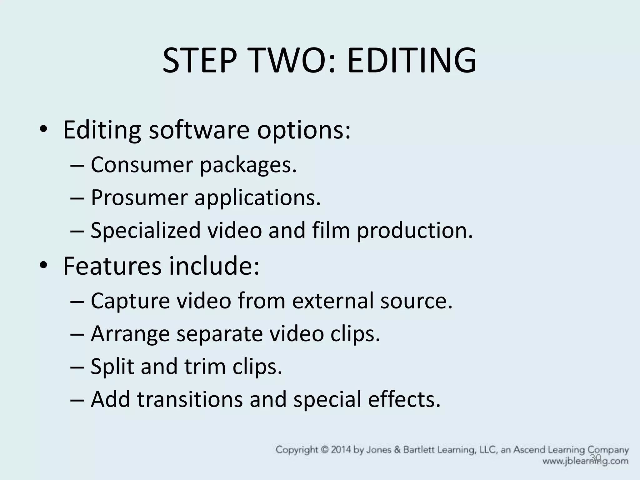 STEP TWO: EDITING
• Editing software options:
– Consumer packages.
– Prosumer applications.
– Specialized video and film production.
• Features include:
– Capture video from external source.
– Arrange separate video clips.
– Split and trim clips.
– Add transitions and special effects.
30
 
