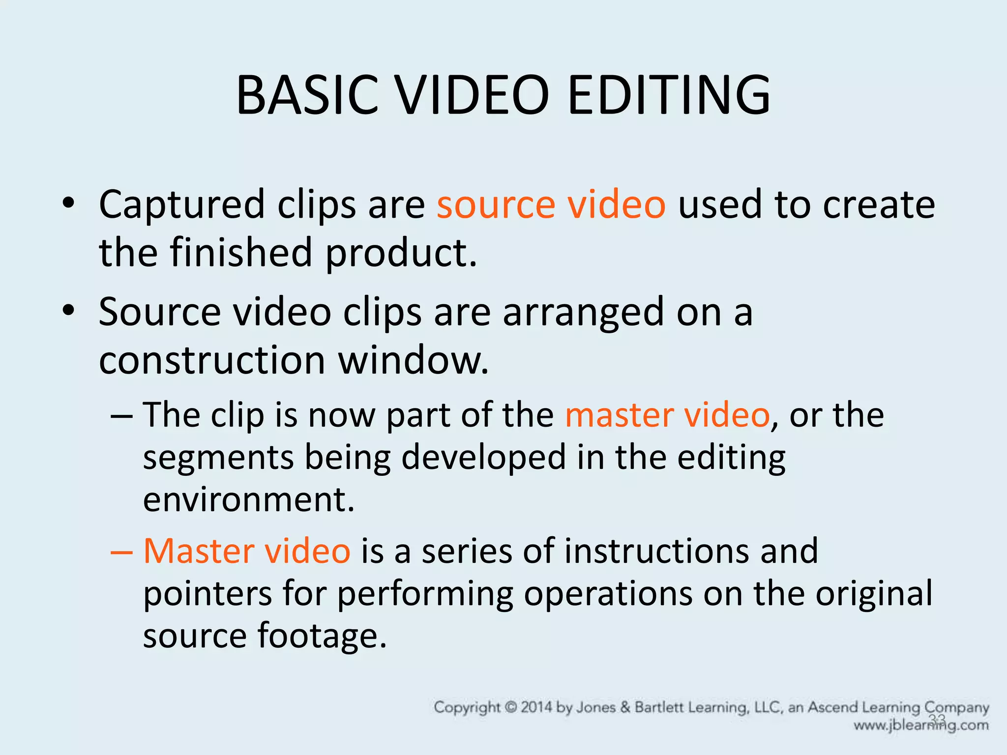 BASIC VIDEO EDITING
• Captured clips are source video used to create
the finished product.
• Source video clips are arranged on a
construction window.
– The clip is now part of the master video, or the
segments being developed in the editing
environment.
– Master video is a series of instructions and
pointers for performing operations on the original
source footage.
33
 