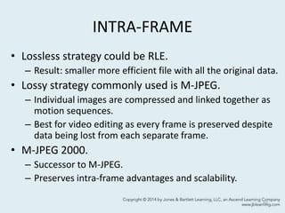 INTRA-FRAME
• Lossless strategy could be RLE.
– Result: smaller more efficient file with all the original data.
• Lossy strategy commonly used is M-JPEG.
– Individual images are compressed and linked together as
motion sequences.
– Best for video editing as every frame is preserved despite
data being lost from each separate frame.
• M-JPEG 2000.
– Successor to M-JPEG.
– Preserves intra-frame advantages and scalability.
10
 