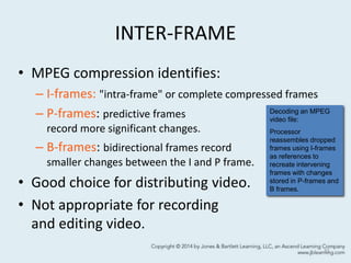 INTER-FRAME
• MPEG compression identifies:
– I-frames: "intra-frame" or complete compressed frames
– P-frames: predictive frames
record more significant changes.
– B-frames: bidirectional frames record
smaller changes between the I and P frame.
• Good choice for distributing video.
• Not appropriate for recording
and editing video.
11
Decoding an MPEG
video file:
Processor
reassembles dropped
frames using I-frames
as references to
recreate intervening
frames with changes
stored in P-frames and
B frames.
 