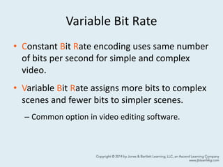 Variable Bit Rate
• Constant Bit Rate encoding uses same number
of bits per second for simple and complex
video.
• Variable Bit Rate assigns more bits to complex
scenes and fewer bits to simpler scenes.
– Common option in video editing software.
12
 