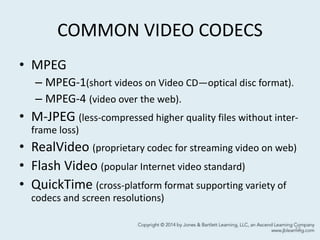 COMMON VIDEO CODECS
• MPEG
– MPEG-1(short videos on Video CD—optical disc format).
– MPEG-4 (video over the web).
• M-JPEG (less-compressed higher quality files without inter-
frame loss)
• RealVideo (proprietary codec for streaming video on web)
• Flash Video (popular Internet video standard)
• QuickTime (cross-platform format supporting variety of
codecs and screen resolutions)
13
 