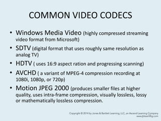 COMMON VIDEO CODECS
• Windows Media Video (highly compressed streaming
video format from Microsoft)
• SDTV (digital format that uses roughly same resolution as
analog TV)
• HDTV ( uses 16:9 aspect ration and progressing scanning)
• AVCHD ( a variant of MPEG-4 compression recording at
1080i, 1080p, or 720p)
• Motion JPEG 2000 (produces smaller files at higher
quality, uses intra-frame compression, visually lossless, lossy
or mathematically lossless compression.
14
 