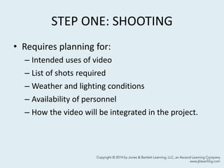 STEP ONE: SHOOTING
• Requires planning for:
– Intended uses of video
– List of shots required
– Weather and lighting conditions
– Availability of personnel
– How the video will be integrated in the project.
17
 