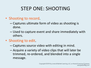 STEP ONE: SHOOTING
• Shooting to record.
– Captures ultimate form of video as shooting is
done.
– Used to capture event and share immediately with
others.
• Shooting to edit.
– Captures source video with editing in mind.
– Acquire a variety of video clips that will later be
trimmed, re-ordered, and blended into a single
message.
18
 