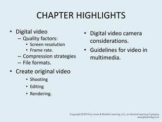CHAPTER HIGHLIGHTS
• Digital video
– Quality factors:
• Screen resolution
• Frame rate.
– Compression strategies
– File formats.
• Create original video
• Shooting
• Editing
• Rendering.
• Digital video camera
considerations.
• Guidelines for video in
multimedia.
2
 