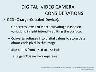 DIGITAL VIDEO CAMERA
CONSIDERATIONS
• CCD (Charge-Coupled Device).
– Generates levels of electrical voltage based on
variations in light intensity striking the surface.
– Converts voltages into digital values to store data
about each pixel in the image.
– Size varies from 1/16 to 1/2 inch.
• Larger CCDs are more expensive.
20
 