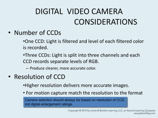 DIGITAL VIDEO CAMERA
CONSIDERATIONS
• Number of CCDs
•One CCD: Light is filtered and level of each filtered color
is recorded.
•Three CCDs: Light is split into three channels and each
CCD records separate levels of RGB.
– Produce clearer, more accurate color.
• Resolution of CCD
•Higher resolution delivers more accurate images.
• For motion capture match the resolution to the format
used to store the video.
21
Camera selection should always be based on resolution of CCD,
not digital enlargement ratings.
 