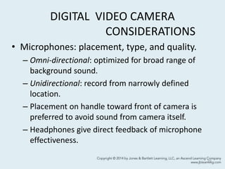 DIGITAL VIDEO CAMERA
CONSIDERATIONS
• Microphones: placement, type, and quality.
– Omni-directional: optimized for broad range of
background sound.
– Unidirectional: record from narrowly defined
location.
– Placement on handle toward front of camera is
preferred to avoid sound from camera itself.
– Headphones give direct feedback of microphone
effectiveness.
23
 