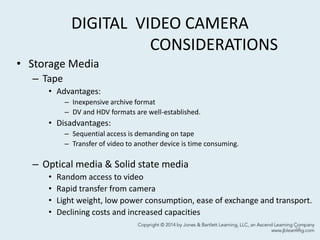 DIGITAL VIDEO CAMERA
CONSIDERATIONS
• Storage Media
– Tape
• Advantages:
– Inexpensive archive format
– DV and HDV formats are well-established.
• Disadvantages:
– Sequential access is demanding on tape
– Transfer of video to another device is time consuming.
– Optical media & Solid state media
• Random access to video
• Rapid transfer from camera
• Light weight, low power consumption, ease of exchange and transport.
• Declining costs and increased capacities
24
 