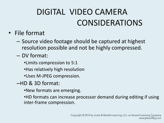 DIGITAL VIDEO CAMERA
CONSIDERATIONS
• File format
– Source video footage should be captured at highest
resolution possible and not be highly compressed.
– DV format:
•Limits compression to 5:1
•Has relatively high resolution
•Uses M-JPEG compression.
–HD & 3D format:
•New formats are emerging.
•HD formats can increase processor demand during editing if using
inter-frame compression.
25
 