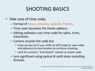 SHOOTING BASICS
• Take care of time code.
– Format of hours, minutes, seconds, frames.
– Time code becomes the frame address.
– Editing software uses time code for splits, trims,
transitions.
– Camera records the code but
• Code can be lost if user shifts to VCR mode to view video
and advances to new location to continue shooting.
• Look for camera's "End Search" control to restart code.
– Less significant using optical & solid state recording
formats.
28
 