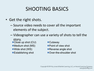 SHOOTING BASICS
• Get the right shots.
– Source video needs to cover all the important
elements of the subject.
– Videographer can use a variety of shots to tell the
story.
29
Close up shot (CU)
Medium shot (MS)
Wide shot (WS)
Establishing shot
Cutaway
Point of view shot
Reverse angle shot
Over-the-shoulder shot
 