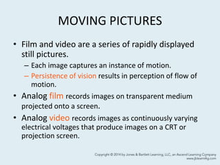 MOVING PICTURES
• Film and video are a series of rapidly displayed
still pictures.
– Each image captures an instance of motion.
– Persistence of vision results in perception of flow of
motion.
• Analog film records images on transparent medium
projected onto a screen.
• Analog video records images as continuously varying
electrical voltages that produce images on a CRT or
projection screen.
3
 