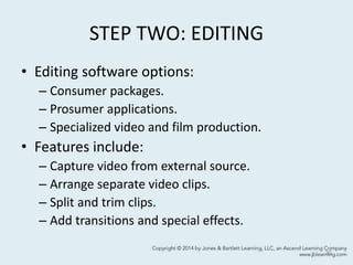 STEP TWO: EDITING
• Editing software options:
– Consumer packages.
– Prosumer applications.
– Specialized video and film production.
• Features include:
– Capture video from external source.
– Arrange separate video clips.
– Split and trim clips.
– Add transitions and special effects.
30
 