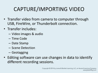 CAPTURE/IMPORTING VIDEO
• Transfer video from camera to computer through
USB, FireWire, or Thunderbolt connection.
• Transfer includes:
– Video images & audio
– Time Code
– Date Stamp
– Scene Detection
– Geotagging
• Editing software can use changes in data to identify
different recording sessions.
31
 