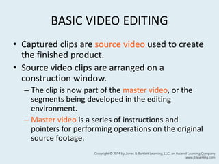 BASIC VIDEO EDITING
• Captured clips are source video used to create
the finished product.
• Source video clips are arranged on a
construction window.
– The clip is now part of the master video, or the
segments being developed in the editing
environment.
– Master video is a series of instructions and
pointers for performing operations on the original
source footage.
33
 