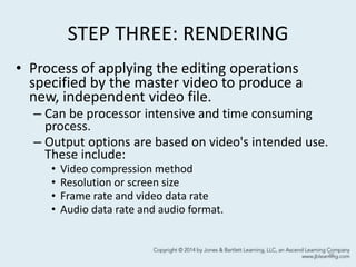 STEP THREE: RENDERING
• Process of applying the editing operations
specified by the master video to produce a
new, independent video file.
– Can be processor intensive and time consuming
process.
– Output options are based on video's intended use.
These include:
• Video compression method
• Resolution or screen size
• Frame rate and video data rate
• Audio data rate and audio format.
36
 