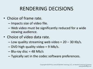 RENDERING DECISIONS
• Choice of frame rate.
– Impacts size of video file.
– Web video must be significantly reduced for a wide
viewing audience.
• Choice of video data rate.
– Low quality streaming web video = 20 – 30 Kb/s.
– DVD high quality video = 9 Mb/s.
– Blu-ray disc = 48 Mb/s
– Typically set in the codec software preferences.
38
 
