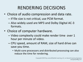 RENDERING DECISIONS
• Choice of audio compression and data rate.
– If file size is not critical, use PCM format.
– Also widely used are MP3 and Dolby Digital AC-3
formats.
• Choice of computer hardware.
– Video complexity could make render time over 1
hour per minute of video.
– CPU speed, amount of RAM, size of hard drive can
save you time.
• Multi-core processors and distributed processing can also
reduce the time for rendering.
39
 