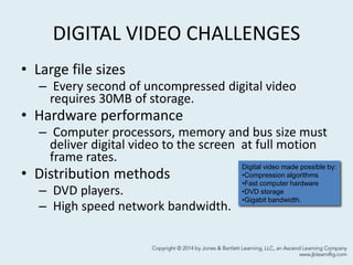 DIGITAL VIDEO CHALLENGES
• Large file sizes
– Every second of uncompressed digital video
requires 30MB of storage.
• Hardware performance
– Computer processors, memory and bus size must
deliver digital video to the screen at full motion
frame rates.
• Distribution methods
– DVD players.
– High speed network bandwidth.
4
Digital video made possible by:
•Compression algorithms
•Fast computer hardware
•DVD storage
•Gigabit bandwidth.
 
