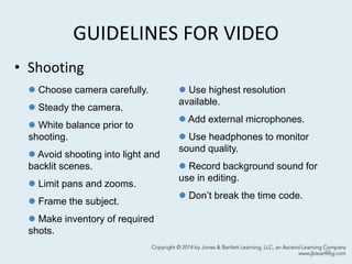GUIDELINES FOR VIDEO
• Shooting
40
 Choose camera carefully.
 Steady the camera.
 White balance prior to
shooting.
 Avoid shooting into light and
backlit scenes.
 Limit pans and zooms.
 Frame the subject.
 Make inventory of required
shots.
 Use highest resolution
available.
 Add external microphones.
 Use headphones to monitor
sound quality.
 Record background sound for
use in editing.
 Don’t break the time code.
 