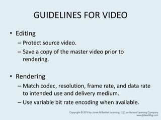 GUIDELINES FOR VIDEO
• Editing
– Protect source video.
– Save a copy of the master video prior to
rendering.
• Rendering
– Match codec, resolution, frame rate, and data rate
to intended use and delivery medium.
– Use variable bit rate encoding when available.
41
 