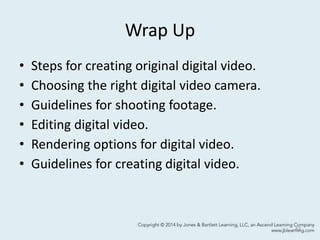 Wrap Up
• Steps for creating original digital video.
• Choosing the right digital video camera.
• Guidelines for shooting footage.
• Editing digital video.
• Rendering options for digital video.
• Guidelines for creating digital video.
43
 