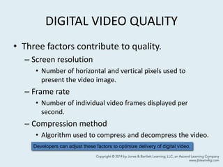 DIGITAL VIDEO QUALITY
• Three factors contribute to quality.
– Screen resolution
• Number of horizontal and vertical pixels used to
present the video image.
– Frame rate
• Number of individual video frames displayed per
second.
– Compression method
• Algorithm used to compress and decompress the video.
5
Developers can adjust these factors to optimize delivery of digital video.
 