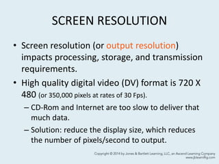 SCREEN RESOLUTION
• Screen resolution (or output resolution)
impacts processing, storage, and transmission
requirements.
• High quality digital video (DV) format is 720 X
480 (or 350,000 pixels at rates of 30 Fps).
– CD-Rom and Internet are too slow to deliver that
much data.
– Solution: reduce the display size, which reduces
the number of pixels/second to output.
6
 