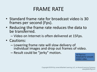 FRAME RATE
• Standard frame rate for broadcast video is 30
frames per second (Fps).
• Reducing the frame rate reduces the data to
be transferred.
– Video on Internet is often delivered at 15Fps.
• Cautions:
– Lowering frame rate will slow delivery of
individual images and drop out frames of video.
– Result could be "jerky" motion.
7
15 Fps is a
threshold for smooth
motion video.
 