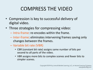 COMPRESS THE VIDEO
• Compression is key to successful delivery of
digital video.
• Three strategies for compressing video:
– Intra-frame: re-encodes within the frame.
– Inter-frame: eliminates intervening frames saving only
changes between the frames.
– Variable bit rate (VBR)
• CBR (constant bit rate) assigns same number of bits per
second to all parts of the video.
• VBR assigns more bits to complex scenes and fewer bits to
simpler scenes.
8
 