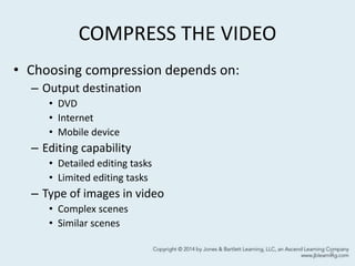 COMPRESS THE VIDEO
• Choosing compression depends on:
– Output destination
• DVD
• Internet
• Mobile device
– Editing capability
• Detailed editing tasks
• Limited editing tasks
– Type of images in video
• Complex scenes
• Similar scenes
9
 