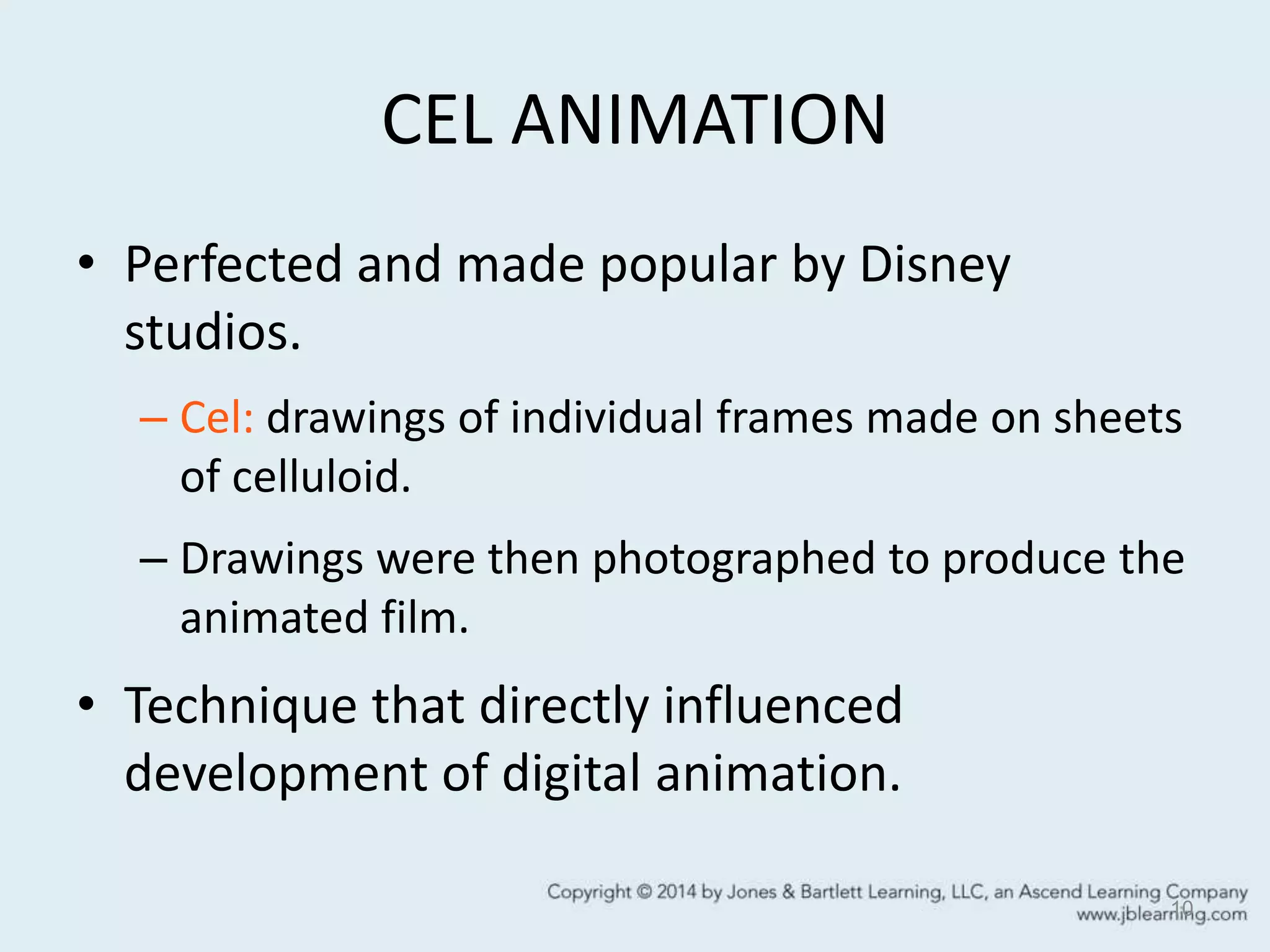 CEL ANIMATION
• Perfected and made popular by Disney
studios.
– Cel: drawings of individual frames made on sheets
of celluloid.
– Drawings were then photographed to produce the
animated film.
• Technique that directly influenced
development of digital animation.
10
 