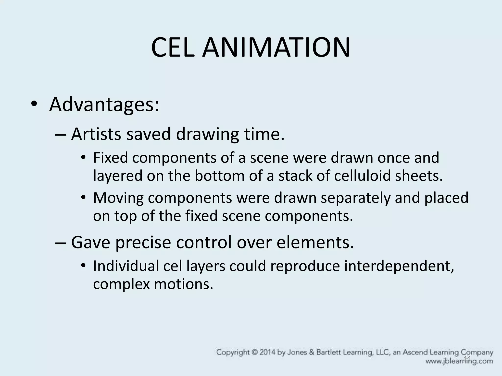 CEL ANIMATION
• Advantages:
– Artists saved drawing time.
• Fixed components of a scene were drawn once and
layered on the bottom of a stack of celluloid sheets.
• Moving components were drawn separately and placed
on top of the fixed scene components.
– Gave precise control over elements.
• Individual cel layers could reproduce interdependent,
complex motions.
11
 