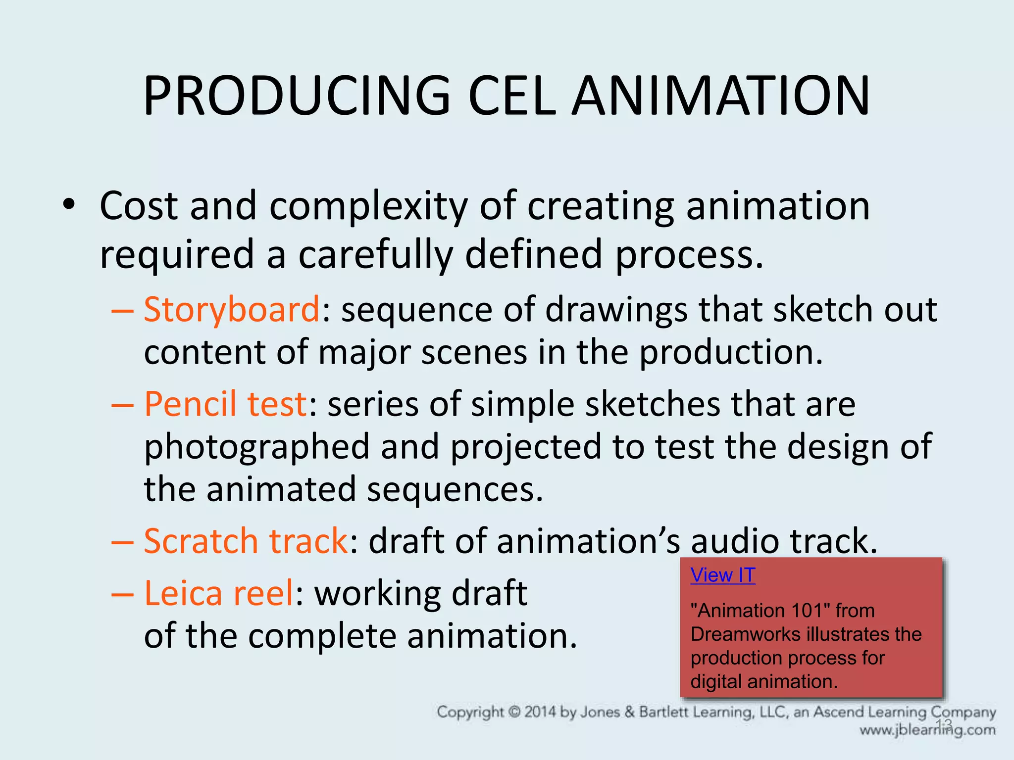 PRODUCING CEL ANIMATION
• Cost and complexity of creating animation
required a carefully defined process.
– Storyboard: sequence of drawings that sketch out
content of major scenes in the production.
– Pencil test: series of simple sketches that are
photographed and projected to test the design of
the animated sequences.
– Scratch track: draft of animation’s audio track.
– Leica reel: working draft
of the complete animation.
13
View IT
"Animation 101" from
Dreamworks illustrates the
production process for
digital animation.
 