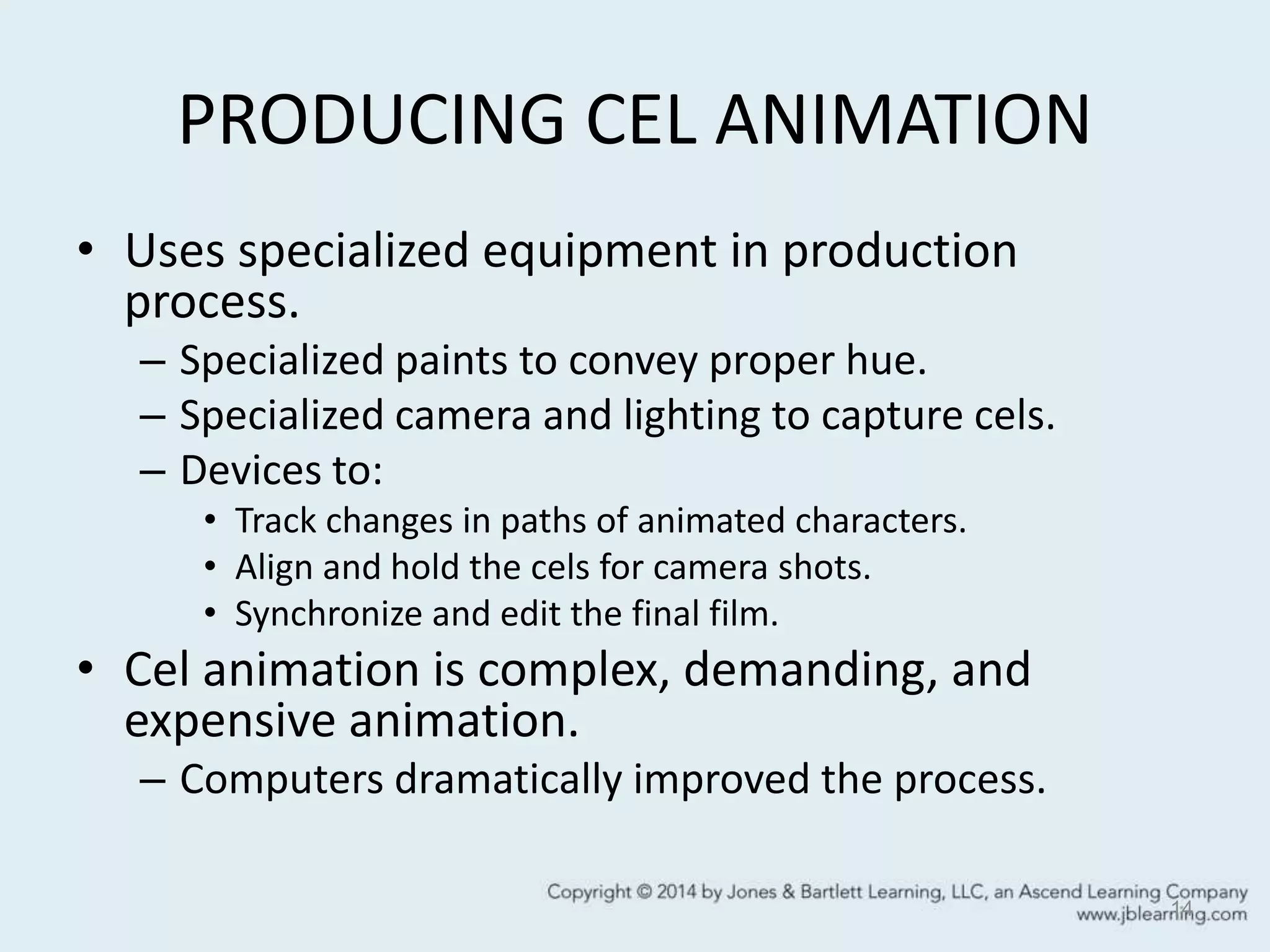 PRODUCING CEL ANIMATION
• Uses specialized equipment in production
process.
– Specialized paints to convey proper hue.
– Specialized camera and lighting to capture cels.
– Devices to:
• Track changes in paths of animated characters.
• Align and hold the cels for camera shots.
• Synchronize and edit the final film.
• Cel animation is complex, demanding, and
expensive animation.
– Computers dramatically improved the process.
14
 