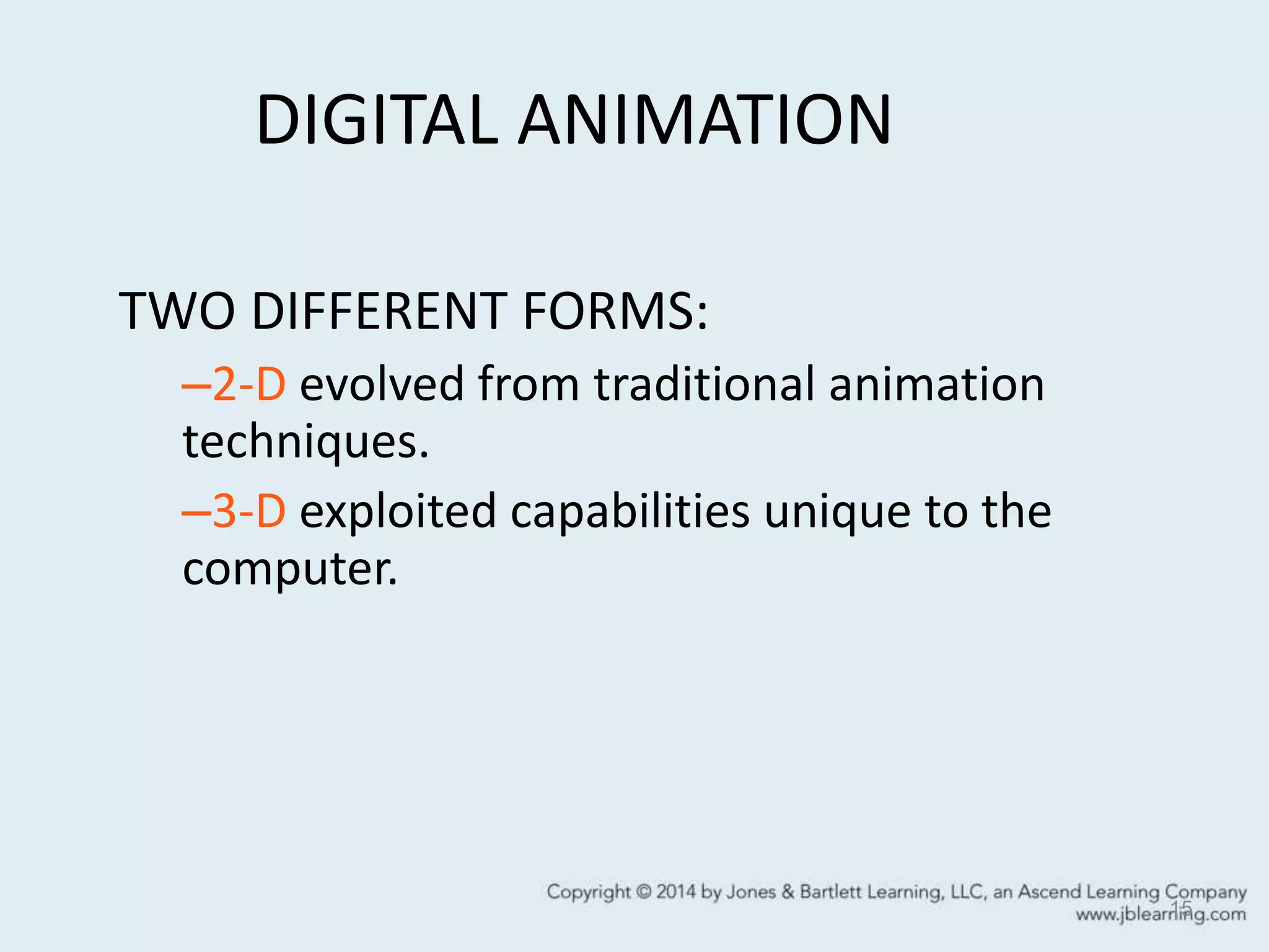 DIGITAL ANIMATION
15
TWO DIFFERENT FORMS:
–2-D evolved from traditional animation
techniques.
–3-D exploited capabilities unique to the
computer.
 