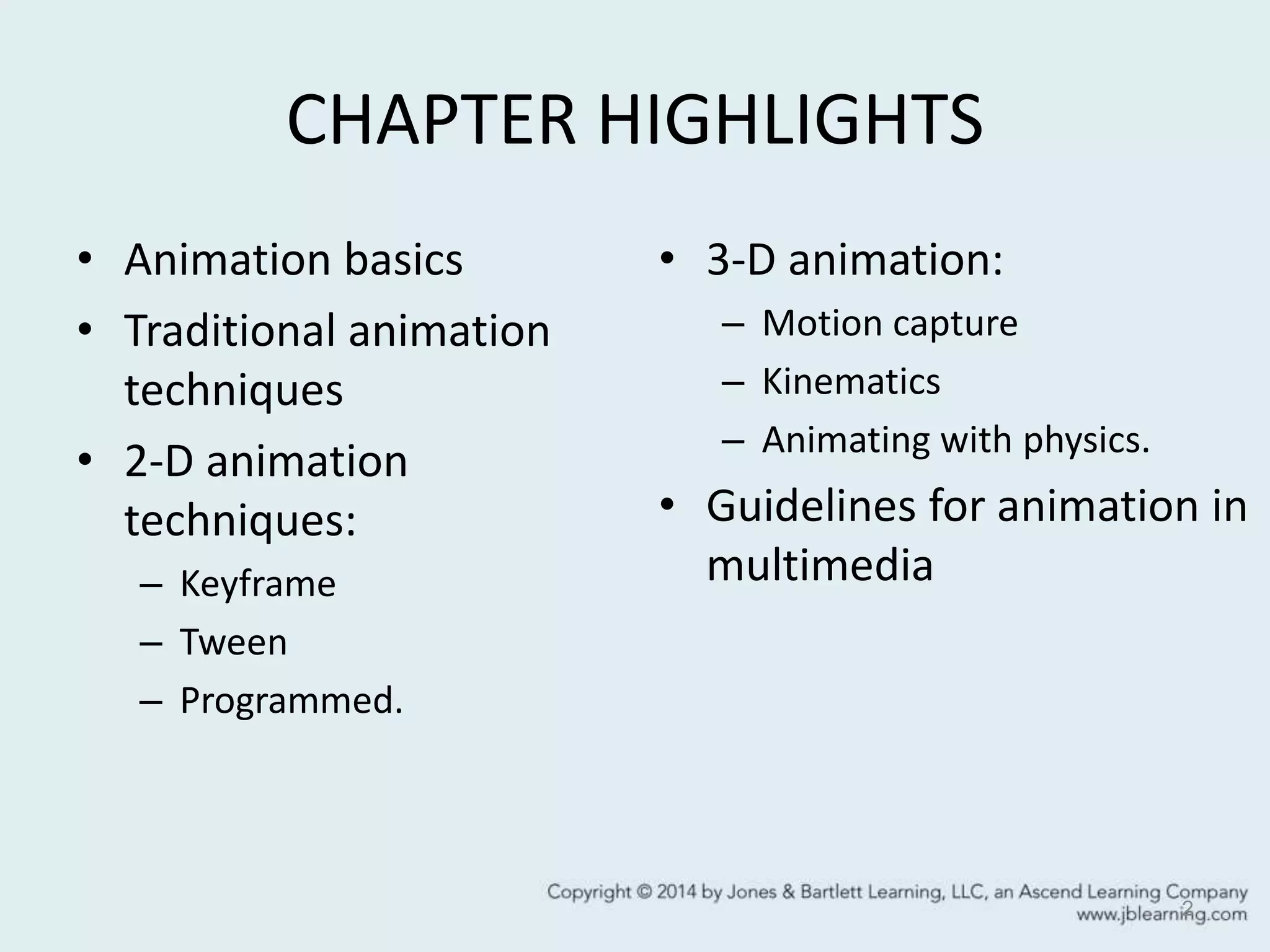 CHAPTER HIGHLIGHTS
• Animation basics
• Traditional animation
techniques
• 2-D animation
techniques:
– Keyframe
– Tween
– Programmed.
• 3-D animation:
– Motion capture
– Kinematics
– Animating with physics.
• Guidelines for animation in
multimedia
2
 