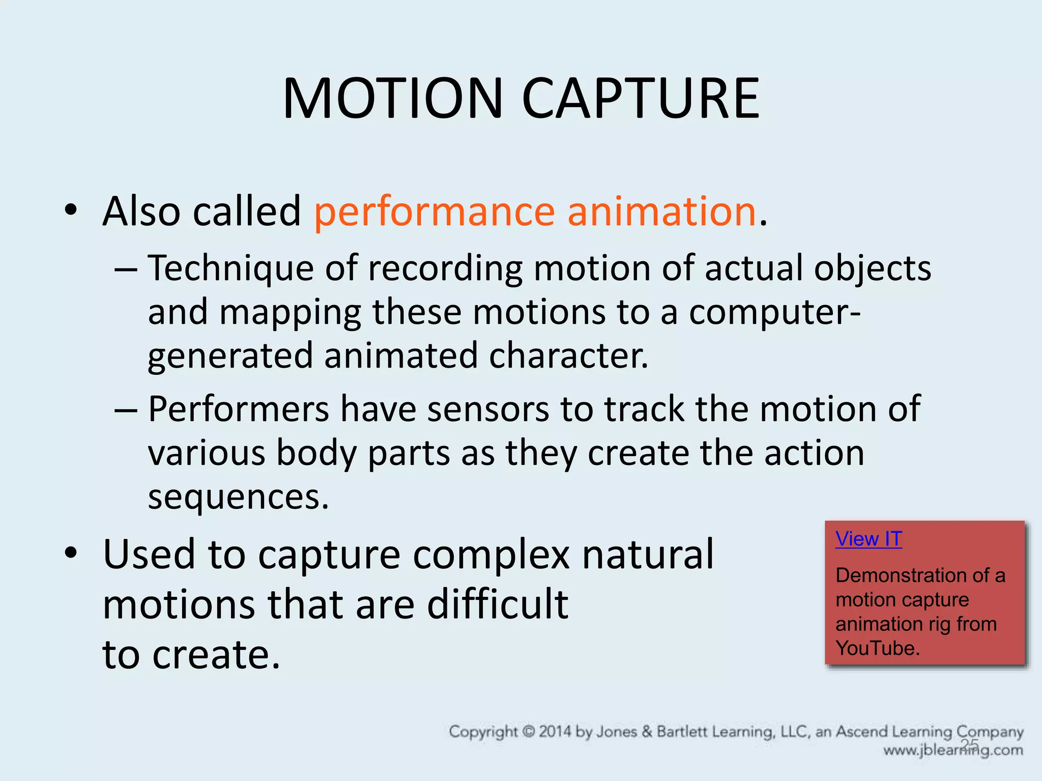 MOTION CAPTURE
• Also called performance animation.
– Technique of recording motion of actual objects
and mapping these motions to a computer-
generated animated character.
– Performers have sensors to track the motion of
various body parts as they create the action
sequences.
• Used to capture complex natural
motions that are difficult
to create.
25
View IT
Demonstration of a
motion capture
animation rig from
YouTube.
 