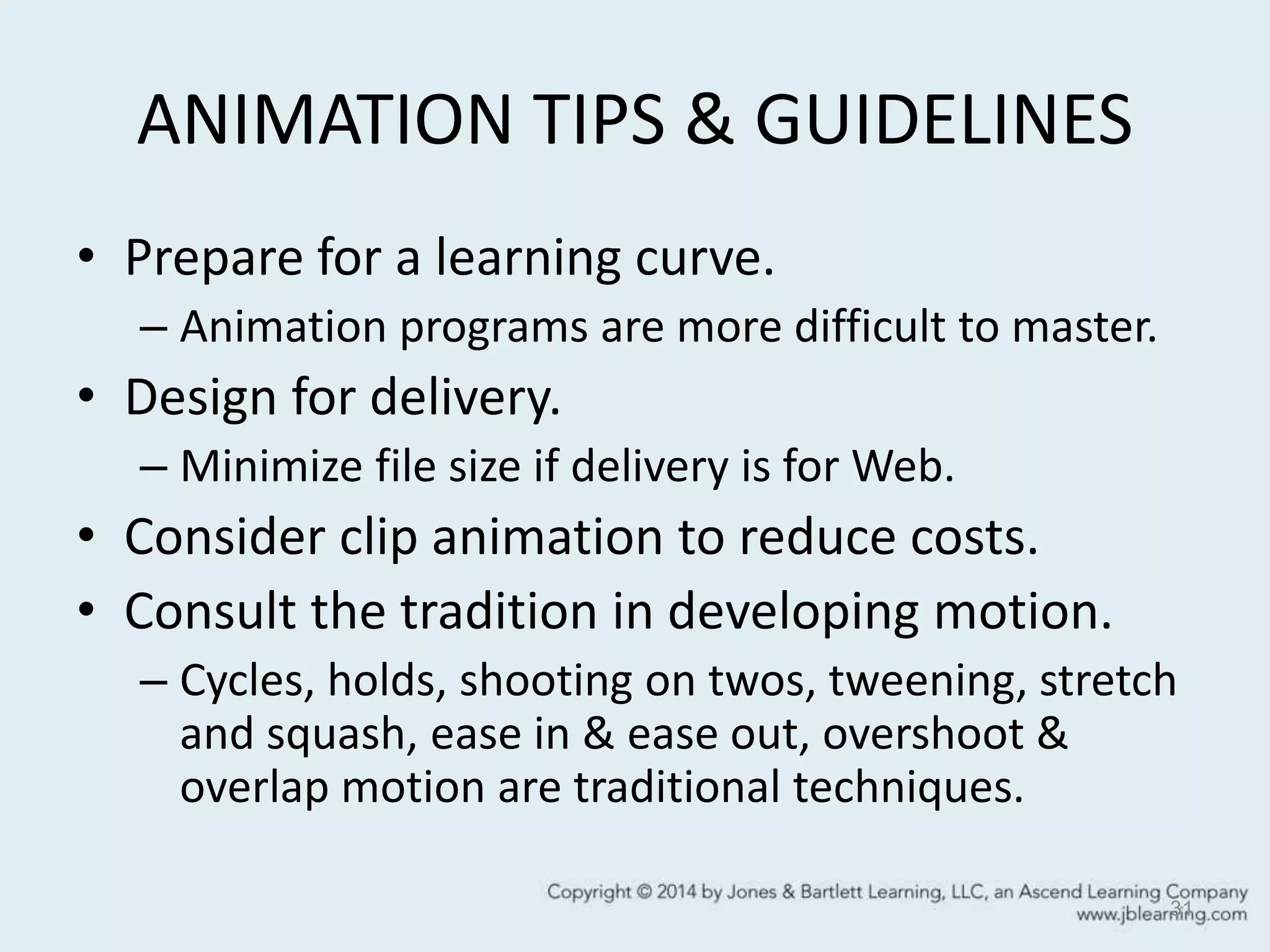 ANIMATION TIPS & GUIDELINES
• Prepare for a learning curve.
– Animation programs are more difficult to master.
• Design for delivery.
– Minimize file size if delivery is for Web.
• Consider clip animation to reduce costs.
• Consult the tradition in developing motion.
– Cycles, holds, shooting on twos, tweening, stretch
and squash, ease in & ease out, overshoot &
overlap motion are traditional techniques.
31
 