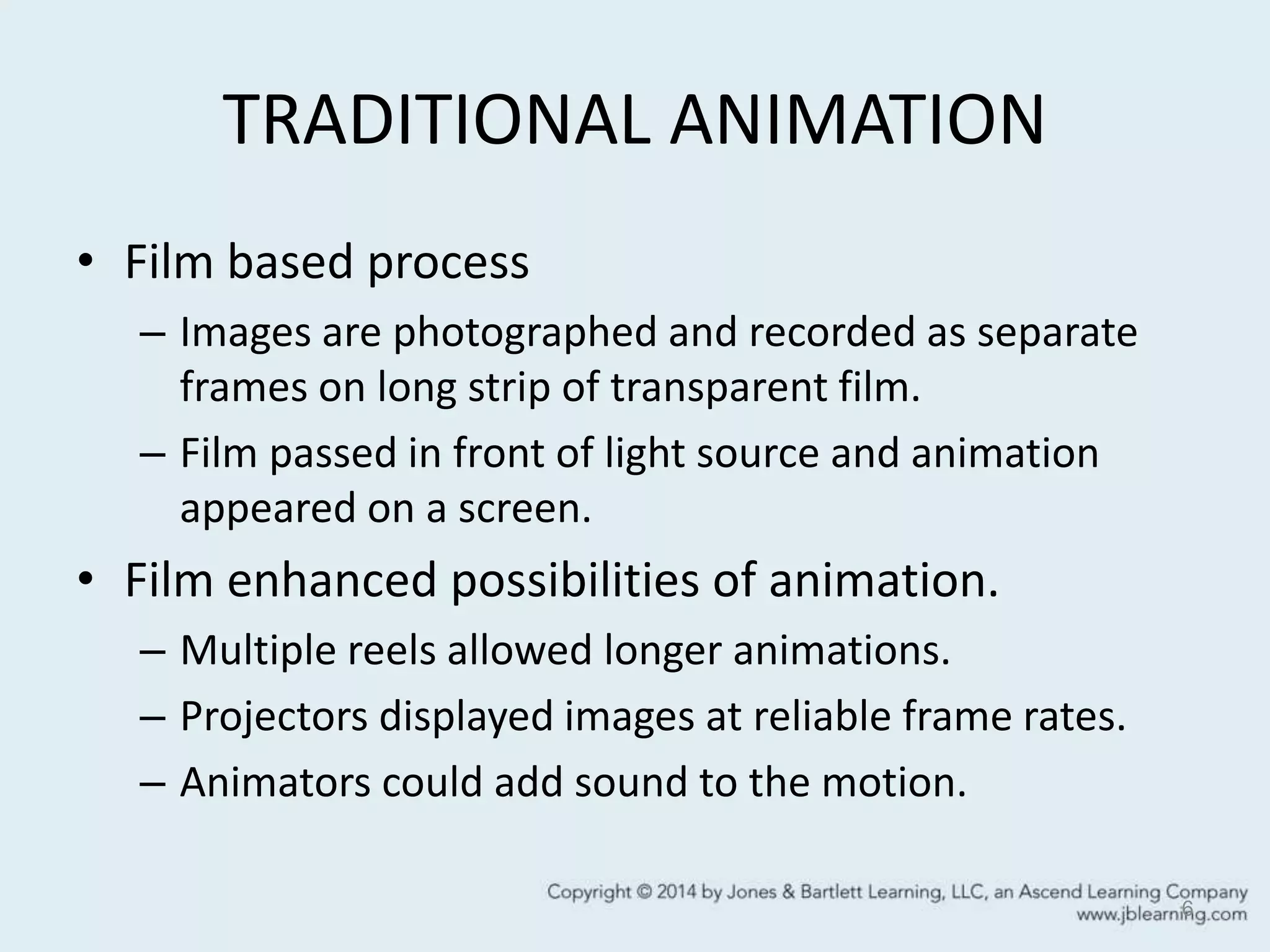 TRADITIONAL ANIMATION
• Film based process
– Images are photographed and recorded as separate
frames on long strip of transparent film.
– Film passed in front of light source and animation
appeared on a screen.
• Film enhanced possibilities of animation.
– Multiple reels allowed longer animations.
– Projectors displayed images at reliable frame rates.
– Animators could add sound to the motion.
6
 