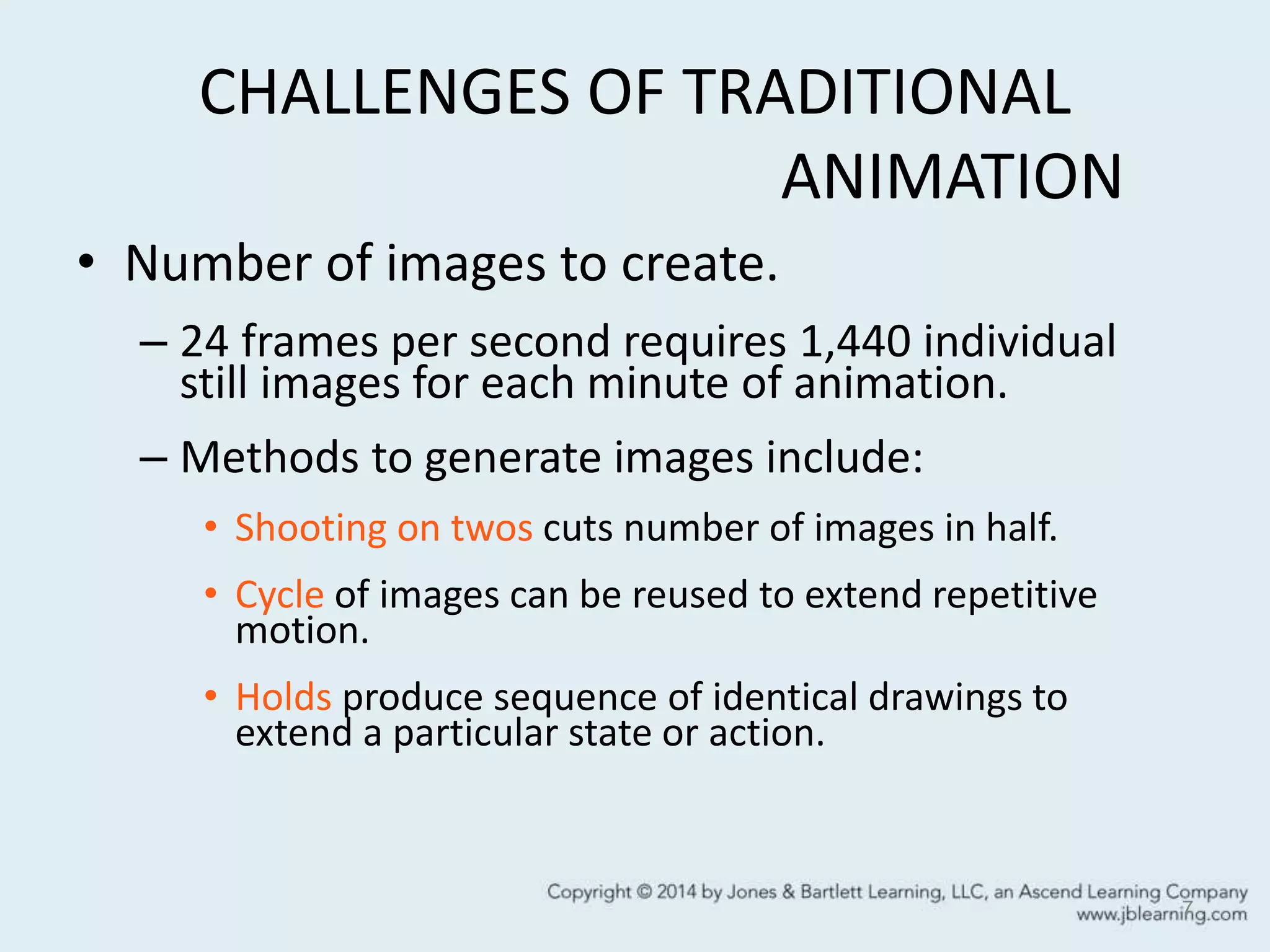 CHALLENGES OF TRADITIONAL
ANIMATION
• Number of images to create.
– 24 frames per second requires 1,440 individual
still images for each minute of animation.
– Methods to generate images include:
• Shooting on twos cuts number of images in half.
• Cycle of images can be reused to extend repetitive
motion.
• Holds produce sequence of identical drawings to
extend a particular state or action.
7
 