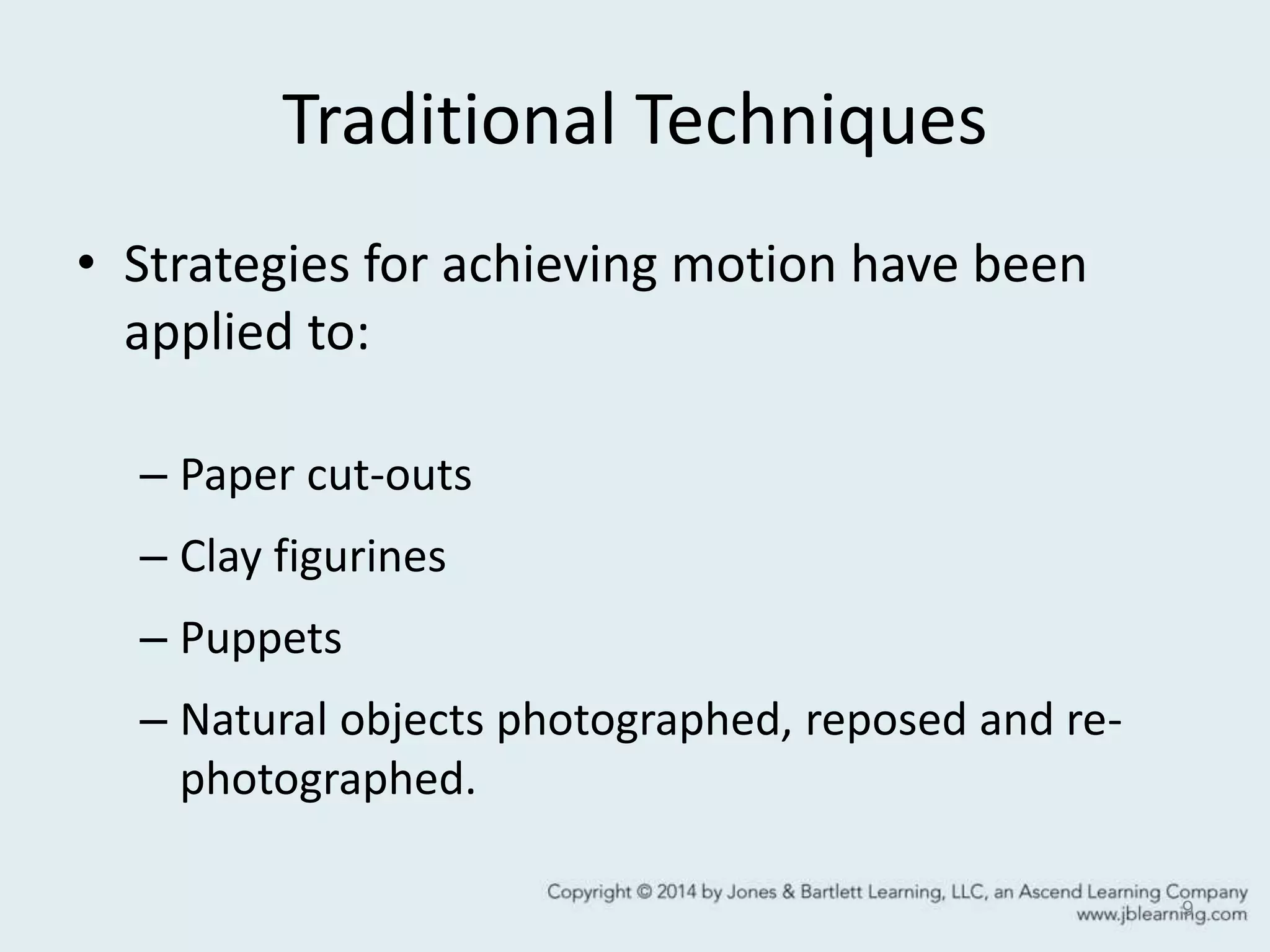 Traditional Techniques
• Strategies for achieving motion have been
applied to:
– Paper cut-outs
– Clay figurines
– Puppets
– Natural objects photographed, reposed and re-
photographed.
9
 