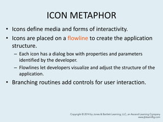 ICON METAPHOR
• Icons define media and forms of interactivity.
• Icons are placed on a flowline to create the application
structure.
– Each icon has a dialog box with properties and parameters
identified by the developer.
– Flowlines let developers visualize and adjust the structure of the
application.
• Branching routines add controls for user interaction.
8
 