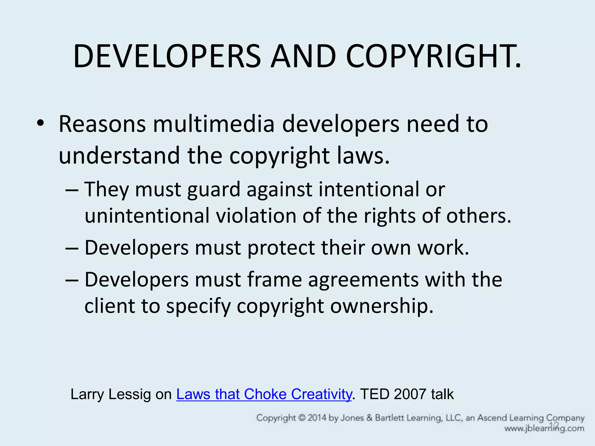 DEVELOPERS AND COPYRIGHT.
• Reasons multimedia developers need to
understand the copyright laws.
– They must guard against intentional or
unintentional violation of the rights of others.
– Developers must protect their own work.
– Developers must frame agreements with the
client to specify copyright ownership.
12
Larry Lessig on Laws that Choke Creativity. TED 2007 talk
 
