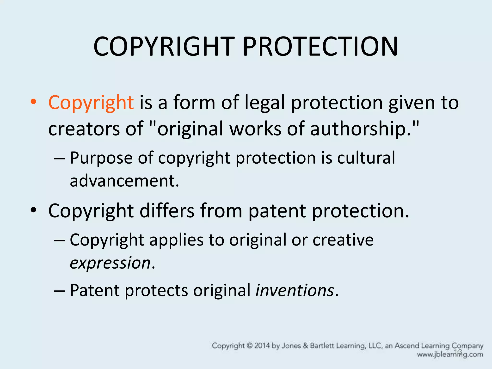 COPYRIGHT PROTECTION
• Copyright is a form of legal protection given to
creators of "original works of authorship."
– Purpose of copyright protection is cultural
advancement.
• Copyright differs from patent protection.
– Copyright applies to original or creative
expression.
– Patent protects original inventions.
13
 