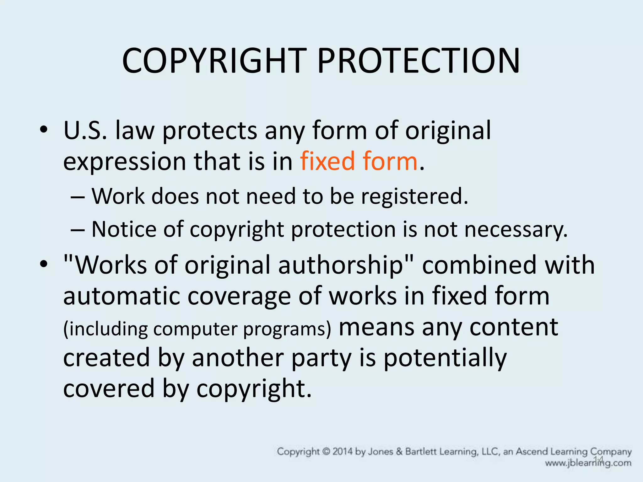 COPYRIGHT PROTECTION
• U.S. law protects any form of original
expression that is in fixed form.
– Work does not need to be registered.
– Notice of copyright protection is not necessary.
• "Works of original authorship" combined with
automatic coverage of works in fixed form
(including computer programs) means any content
created by another party is potentially
covered by copyright.
14
 