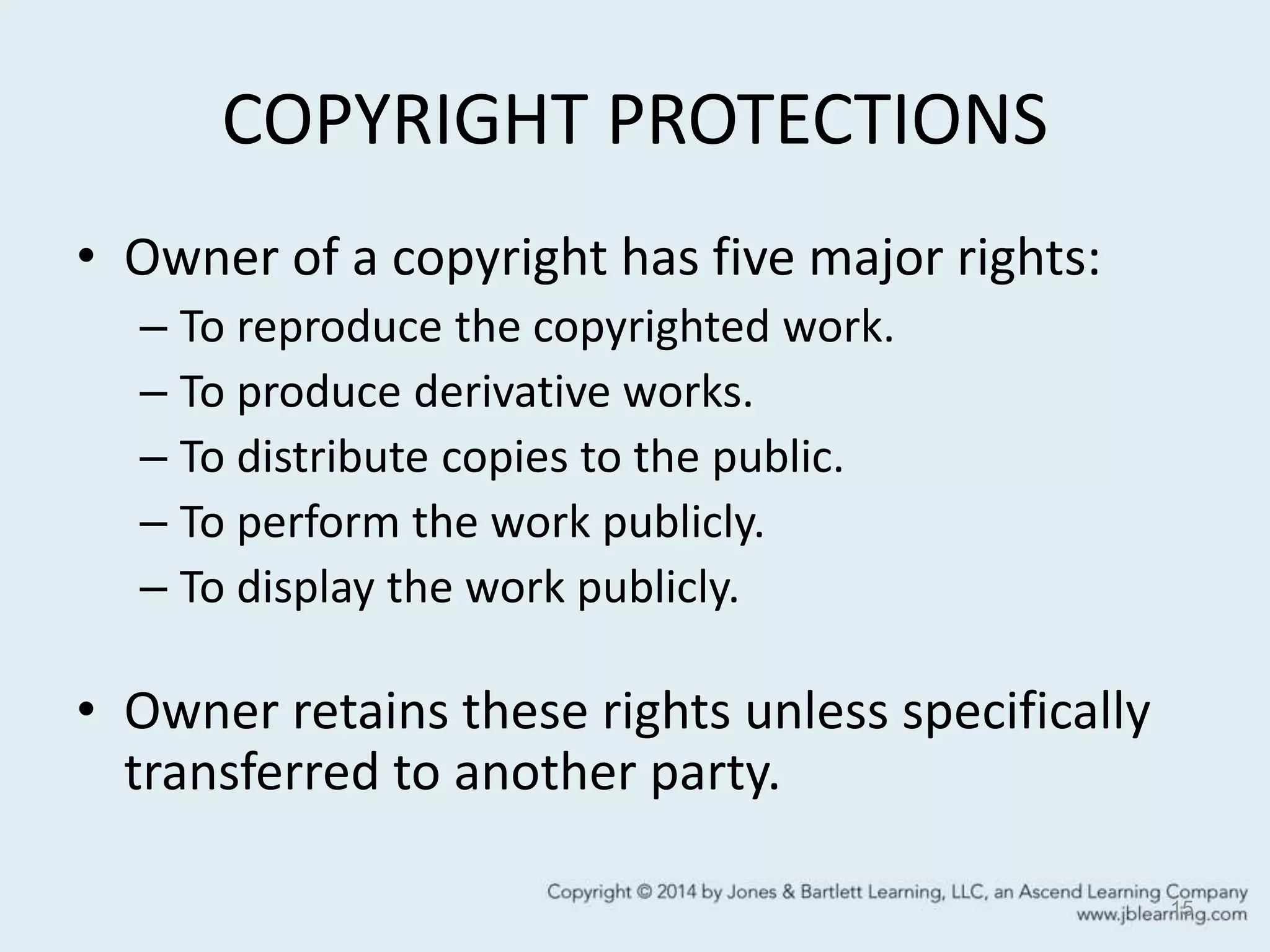COPYRIGHT PROTECTIONS
• Owner of a copyright has five major rights:
– To reproduce the copyrighted work.
– To produce derivative works.
– To distribute copies to the public.
– To perform the work publicly.
– To display the work publicly.
• Owner retains these rights unless specifically
transferred to another party.
15
 