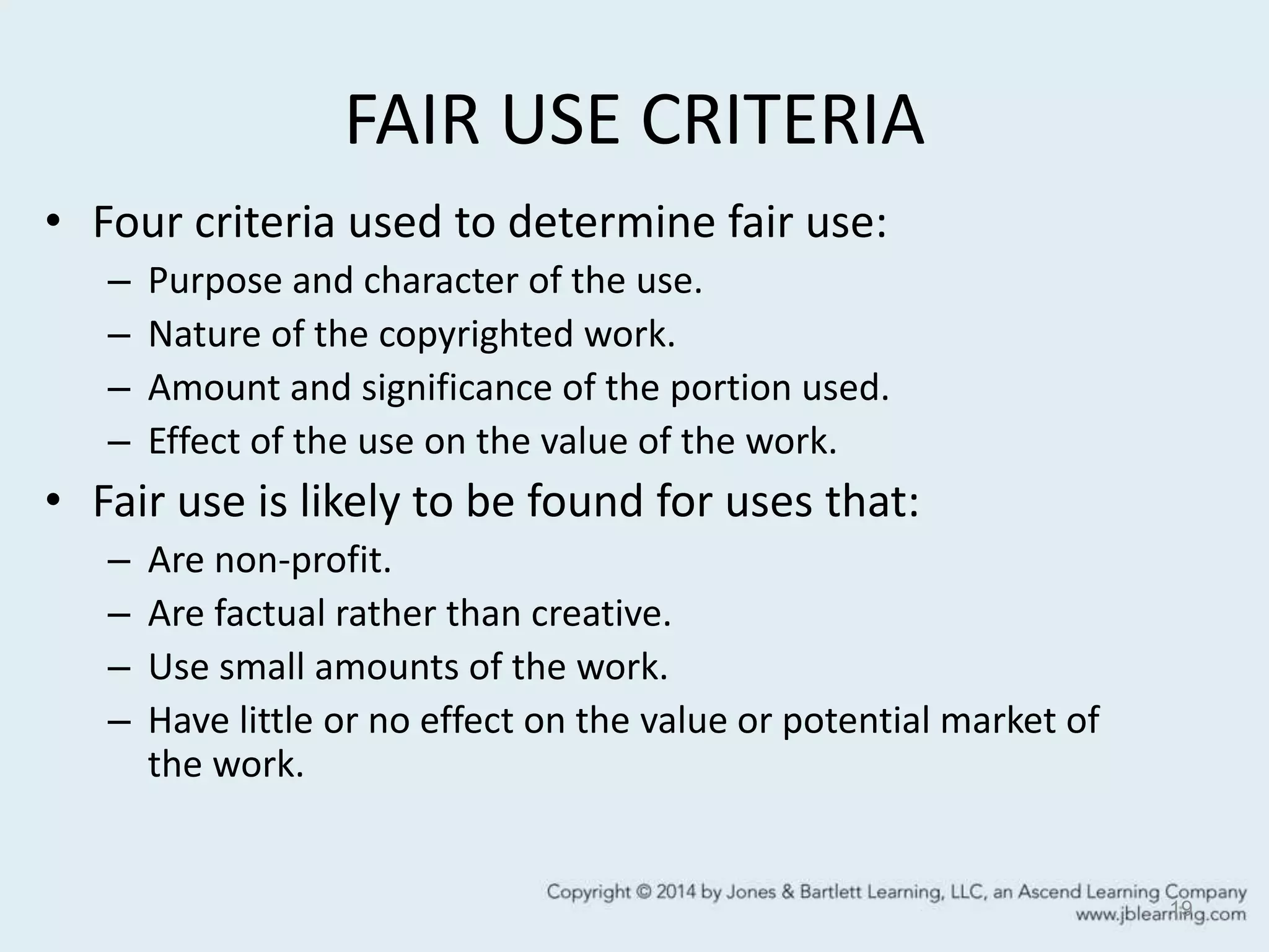 FAIR USE CRITERIA
• Four criteria used to determine fair use:
– Purpose and character of the use.
– Nature of the copyrighted work.
– Amount and significance of the portion used.
– Effect of the use on the value of the work.
• Fair use is likely to be found for uses that:
– Are non-profit.
– Are factual rather than creative.
– Use small amounts of the work.
– Have little or no effect on the value or potential market of
the work.
19
 
